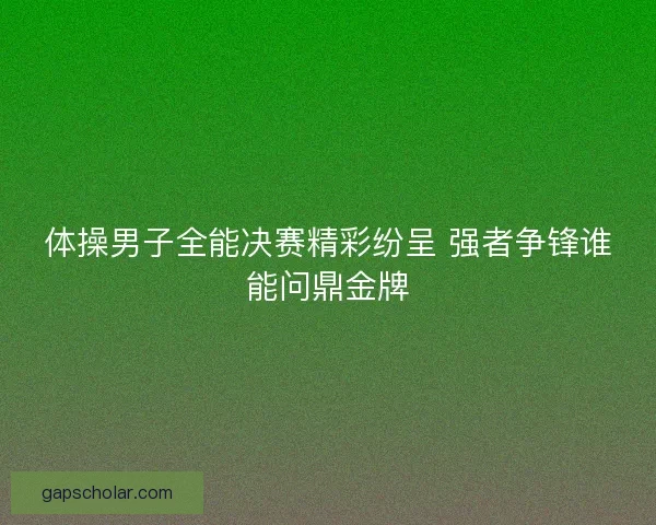 体操男子全能决赛精彩纷呈 强者争锋谁能问鼎金牌